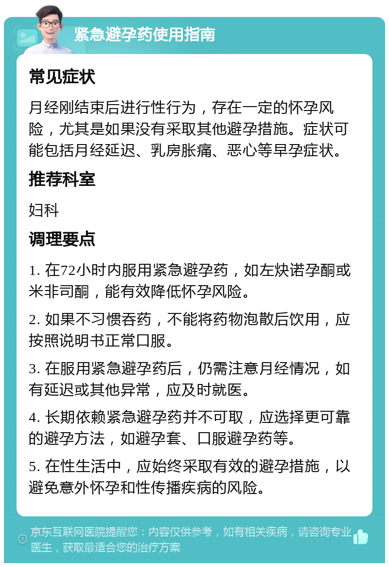 紧急避孕药使用指南 常见症状 月经刚结束后进行性行为，存在一定的怀孕风险，尤其是如果没有采取其他避孕措施。症状可能包括月经延迟、乳房胀痛、恶心等早孕症状。 推荐科室 妇科 调理要点 1. 在72小时内服用紧急避孕药，如左炔诺孕酮或米非司酮，能有效降低怀孕风险。 2. 如果不习惯吞药，不能将药物泡散后饮用，应按照说明书正常口服。 3. 在服用紧急避孕药后，仍需注意月经情况，如有延迟或其他异常，应及时就医。 4. 长期依赖紧急避孕药并不可取，应选择更可靠的避孕方法，如避孕套、口服避孕药等。 5. 在性生活中，应始终采取有效的避孕措施，以避免意外怀孕和性传播疾病的风险。