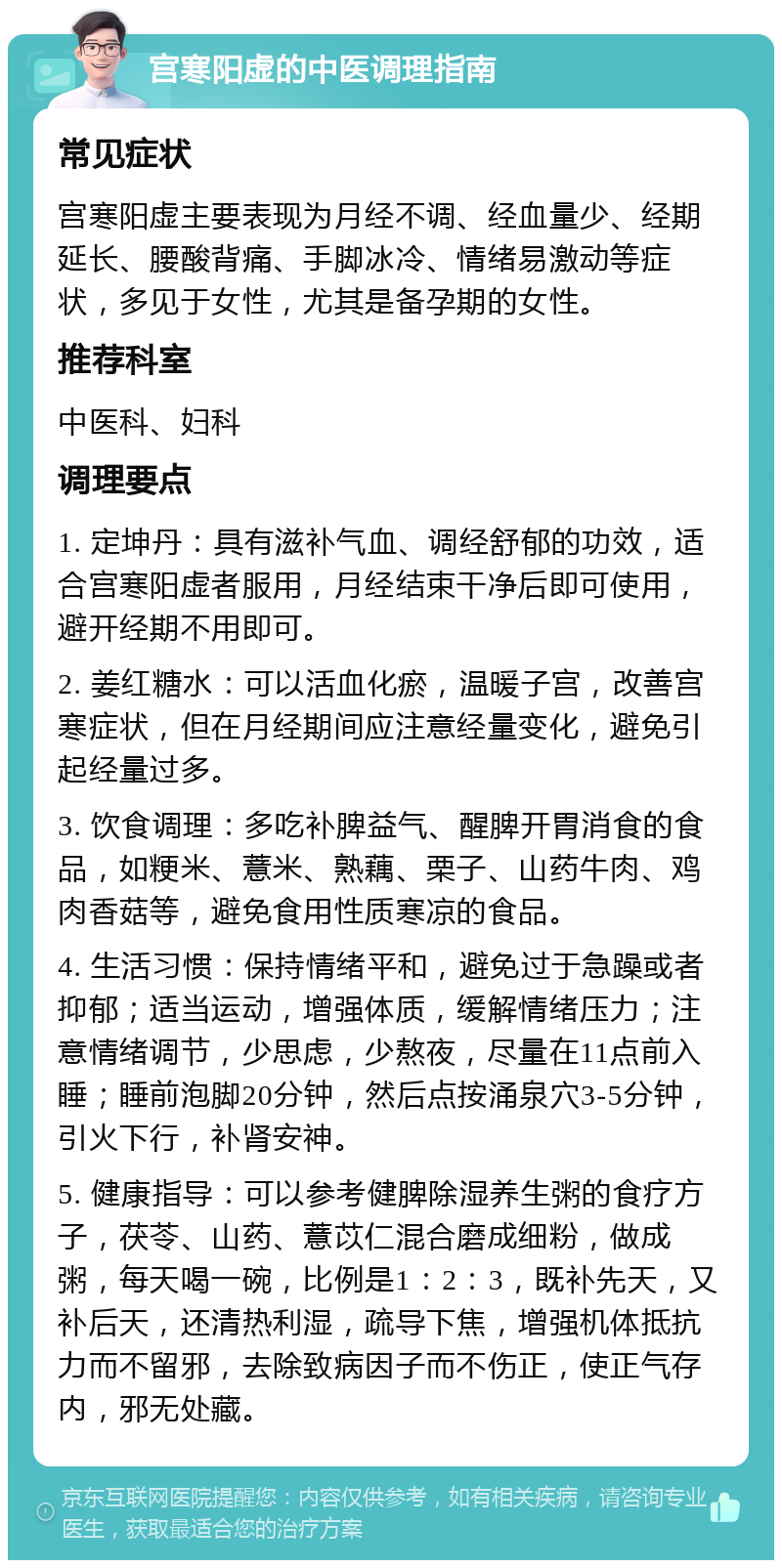 宫寒阳虚的中医调理指南 常见症状 宫寒阳虚主要表现为月经不调、经血量少、经期延长、腰酸背痛、手脚冰冷、情绪易激动等症状，多见于女性，尤其是备孕期的女性。 推荐科室 中医科、妇科 调理要点 1. 定坤丹：具有滋补气血、调经舒郁的功效，适合宫寒阳虚者服用，月经结束干净后即可使用，避开经期不用即可。 2. 姜红糖水：可以活血化瘀，温暖子宫，改善宫寒症状，但在月经期间应注意经量变化，避免引起经量过多。 3. 饮食调理：多吃补脾益气、醒脾开胃消食的食品，如粳米、薏米、熟藕、栗子、山药牛肉、鸡肉香菇等，避免食用性质寒凉的食品。 4. 生活习惯：保持情绪平和，避免过于急躁或者抑郁；适当运动，增强体质，缓解情绪压力；注意情绪调节，少思虑，少熬夜，尽量在11点前入睡；睡前泡脚20分钟，然后点按涌泉穴3-5分钟，引火下行，补肾安神。 5. 健康指导：可以参考健脾除湿养生粥的食疗方子，茯苓、山药、薏苡仁混合磨成细粉，做成粥，每天喝一碗，比例是1：2：3，既补先天，又补后天，还清热利湿，疏导下焦，增强机体抵抗力而不留邪，去除致病因子而不伤正，使正气存内，邪无处藏。