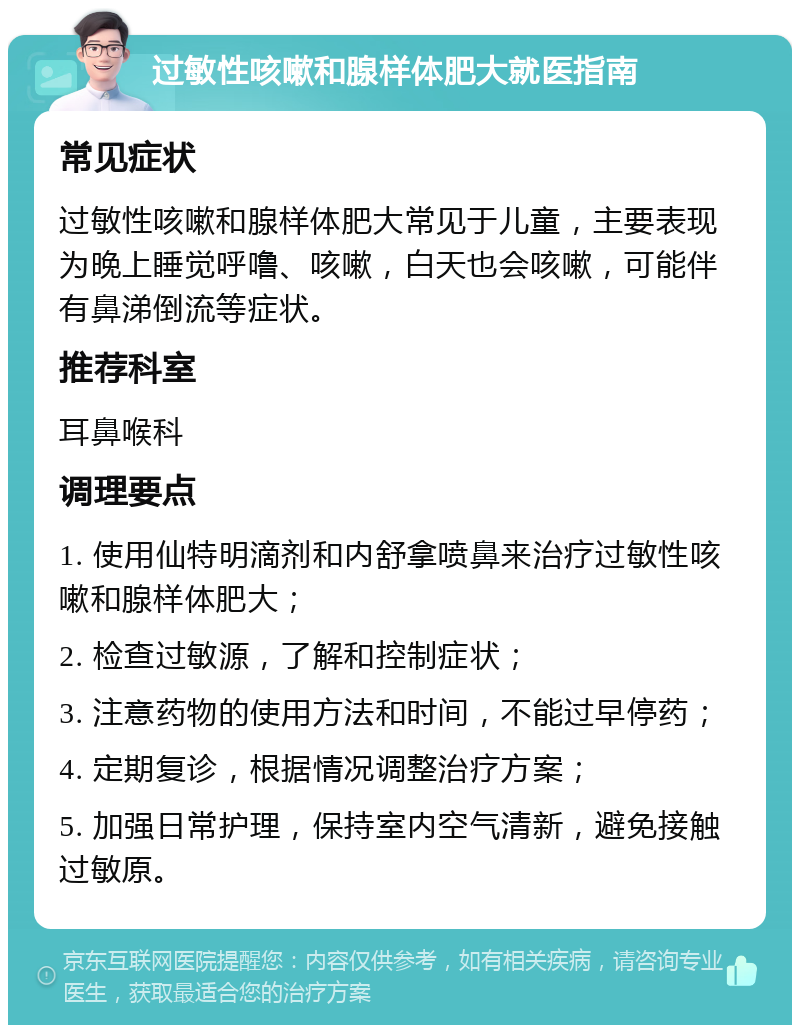 过敏性咳嗽和腺样体肥大就医指南 常见症状 过敏性咳嗽和腺样体肥大常见于儿童，主要表现为晚上睡觉呼噜、咳嗽，白天也会咳嗽，可能伴有鼻涕倒流等症状。 推荐科室 耳鼻喉科 调理要点 1. 使用仙特明滴剂和内舒拿喷鼻来治疗过敏性咳嗽和腺样体肥大； 2. 检查过敏源，了解和控制症状； 3. 注意药物的使用方法和时间，不能过早停药； 4. 定期复诊，根据情况调整治疗方案； 5. 加强日常护理，保持室内空气清新，避免接触过敏原。