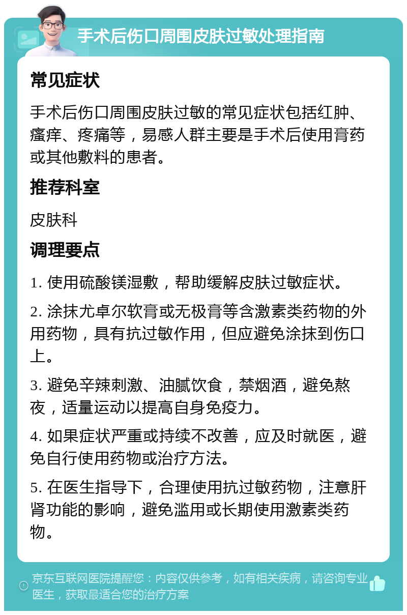 手术后伤口周围皮肤过敏处理指南 常见症状 手术后伤口周围皮肤过敏的常见症状包括红肿、瘙痒、疼痛等，易感人群主要是手术后使用膏药或其他敷料的患者。 推荐科室 皮肤科 调理要点 1. 使用硫酸镁湿敷，帮助缓解皮肤过敏症状。 2. 涂抹尤卓尔软膏或无极膏等含激素类药物的外用药物，具有抗过敏作用，但应避免涂抹到伤口上。 3. 避免辛辣刺激、油腻饮食，禁烟酒，避免熬夜，适量运动以提高自身免疫力。 4. 如果症状严重或持续不改善，应及时就医，避免自行使用药物或治疗方法。 5. 在医生指导下，合理使用抗过敏药物，注意肝肾功能的影响，避免滥用或长期使用激素类药物。