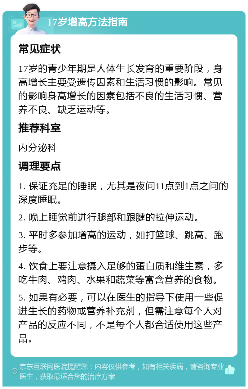 17岁增高方法指南 常见症状 17岁的青少年期是人体生长发育的重要阶段，身高增长主要受遗传因素和生活习惯的影响。常见的影响身高增长的因素包括不良的生活习惯、营养不良、缺乏运动等。 推荐科室 内分泌科 调理要点 1. 保证充足的睡眠，尤其是夜间11点到1点之间的深度睡眠。 2. 晚上睡觉前进行腿部和跟腱的拉伸运动。 3. 平时多参加增高的运动，如打篮球、跳高、跑步等。 4. 饮食上要注意摄入足够的蛋白质和维生素，多吃牛肉、鸡肉、水果和蔬菜等富含营养的食物。 5. 如果有必要，可以在医生的指导下使用一些促进生长的药物或营养补充剂，但需注意每个人对产品的反应不同，不是每个人都合适使用这些产品。