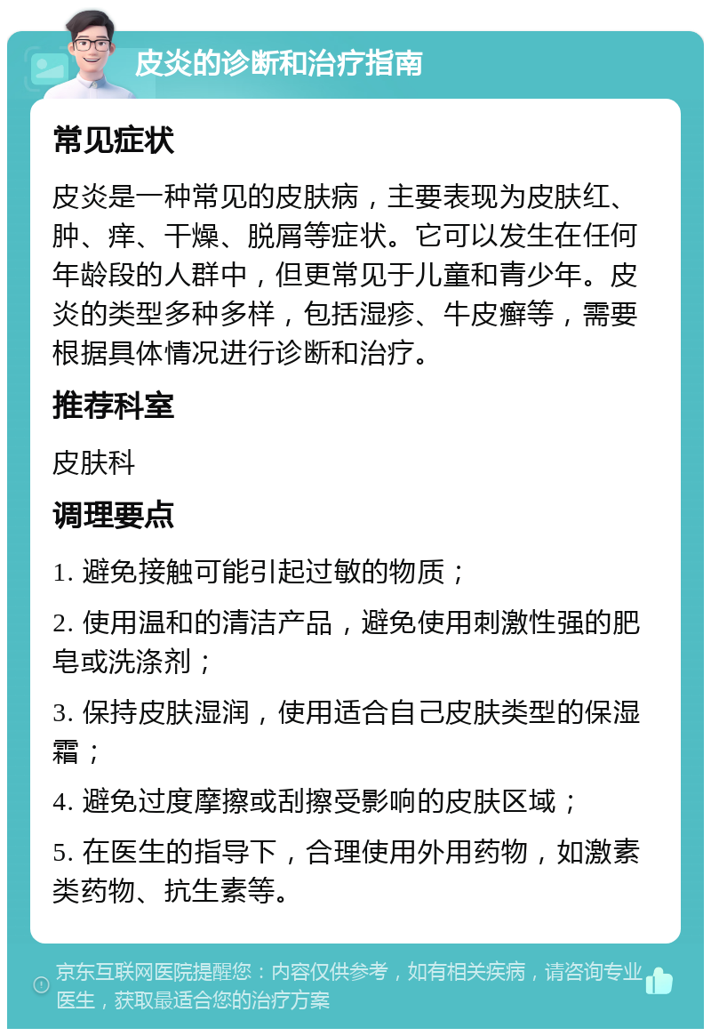 皮炎的诊断和治疗指南 常见症状 皮炎是一种常见的皮肤病，主要表现为皮肤红、肿、痒、干燥、脱屑等症状。它可以发生在任何年龄段的人群中，但更常见于儿童和青少年。皮炎的类型多种多样，包括湿疹、牛皮癣等，需要根据具体情况进行诊断和治疗。 推荐科室 皮肤科 调理要点 1. 避免接触可能引起过敏的物质； 2. 使用温和的清洁产品，避免使用刺激性强的肥皂或洗涤剂； 3. 保持皮肤湿润，使用适合自己皮肤类型的保湿霜； 4. 避免过度摩擦或刮擦受影响的皮肤区域； 5. 在医生的指导下，合理使用外用药物，如激素类药物、抗生素等。