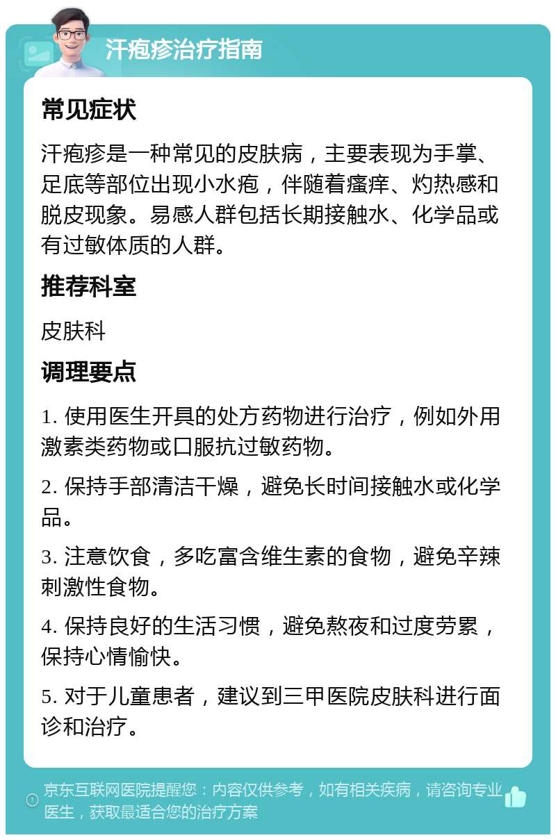 汗疱疹治疗指南 常见症状 汗疱疹是一种常见的皮肤病，主要表现为手掌、足底等部位出现小水疱，伴随着瘙痒、灼热感和脱皮现象。易感人群包括长期接触水、化学品或有过敏体质的人群。 推荐科室 皮肤科 调理要点 1. 使用医生开具的处方药物进行治疗，例如外用激素类药物或口服抗过敏药物。 2. 保持手部清洁干燥，避免长时间接触水或化学品。 3. 注意饮食，多吃富含维生素的食物，避免辛辣刺激性食物。 4. 保持良好的生活习惯，避免熬夜和过度劳累，保持心情愉快。 5. 对于儿童患者，建议到三甲医院皮肤科进行面诊和治疗。