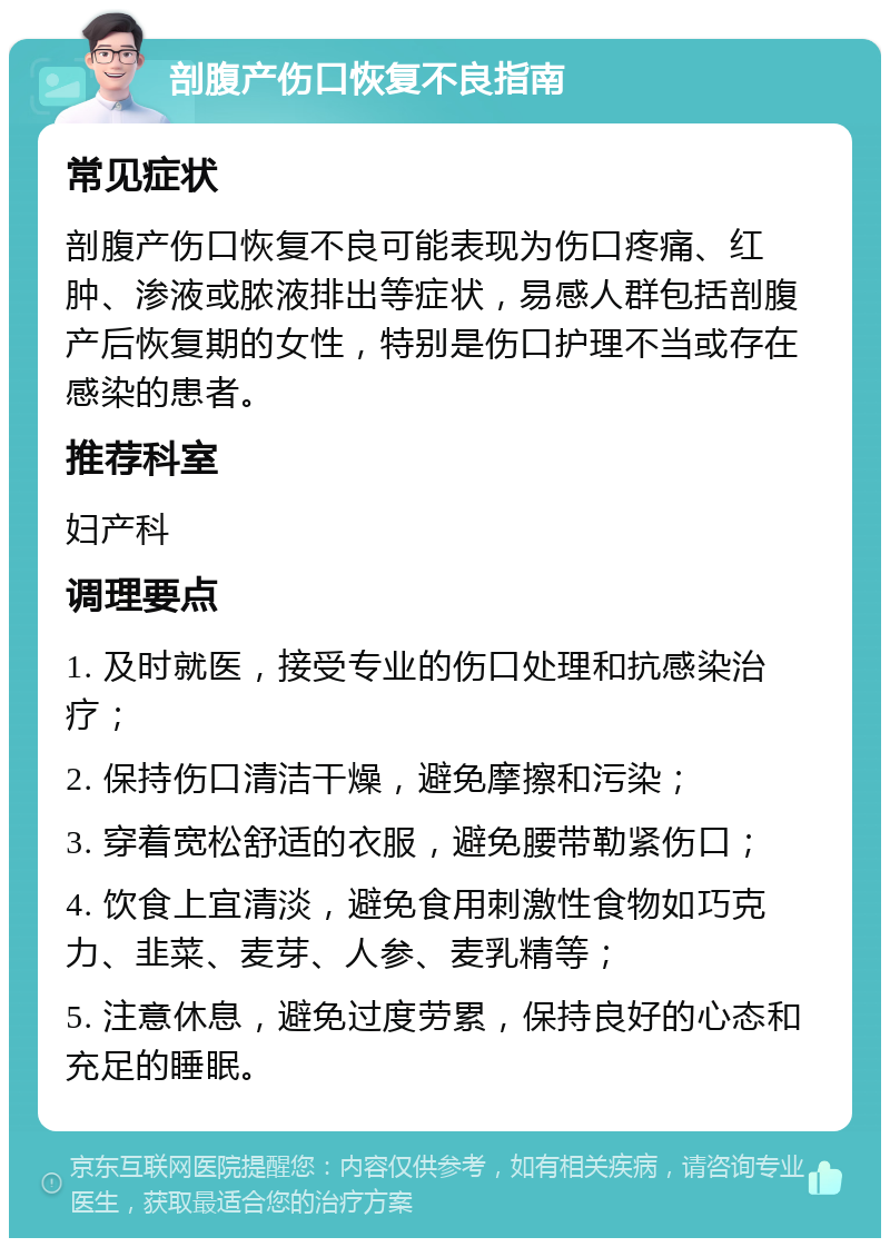 剖腹产伤口恢复不良指南 常见症状 剖腹产伤口恢复不良可能表现为伤口疼痛、红肿、渗液或脓液排出等症状，易感人群包括剖腹产后恢复期的女性，特别是伤口护理不当或存在感染的患者。 推荐科室 妇产科 调理要点 1. 及时就医，接受专业的伤口处理和抗感染治疗； 2. 保持伤口清洁干燥，避免摩擦和污染； 3. 穿着宽松舒适的衣服，避免腰带勒紧伤口； 4. 饮食上宜清淡，避免食用刺激性食物如巧克力、韭菜、麦芽、人参、麦乳精等； 5. 注意休息，避免过度劳累，保持良好的心态和充足的睡眠。