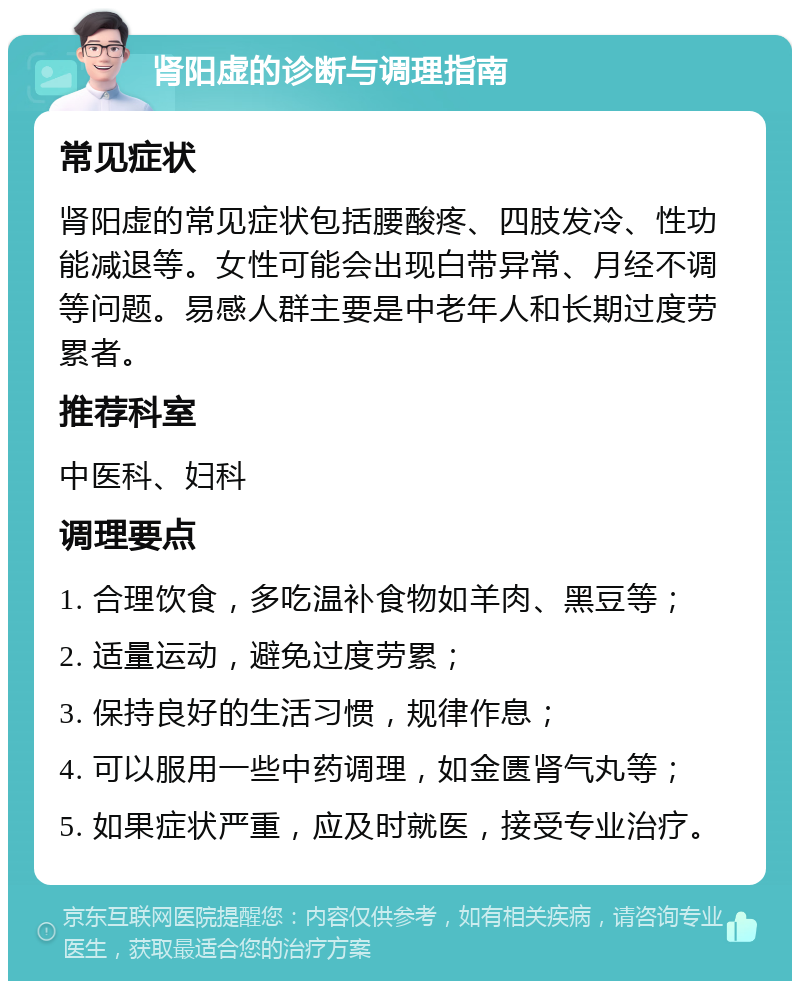 肾阳虚的诊断与调理指南 常见症状 肾阳虚的常见症状包括腰酸疼、四肢发冷、性功能减退等。女性可能会出现白带异常、月经不调等问题。易感人群主要是中老年人和长期过度劳累者。 推荐科室 中医科、妇科 调理要点 1. 合理饮食，多吃温补食物如羊肉、黑豆等； 2. 适量运动，避免过度劳累； 3. 保持良好的生活习惯，规律作息； 4. 可以服用一些中药调理，如金匮肾气丸等； 5. 如果症状严重，应及时就医，接受专业治疗。