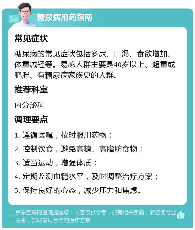 糖尿病用药指南 常见症状 糖尿病的常见症状包括多尿、口渴、食欲增加、体重减轻等。易感人群主要是40岁以上、超重或肥胖、有糖尿病家族史的人群。 推荐科室 内分泌科 调理要点 1. 遵循医嘱，按时服用药物； 2. 控制饮食，避免高糖、高脂肪食物； 3. 适当运动，增强体质； 4. 定期监测血糖水平，及时调整治疗方案； 5. 保持良好的心态，减少压力和焦虑。