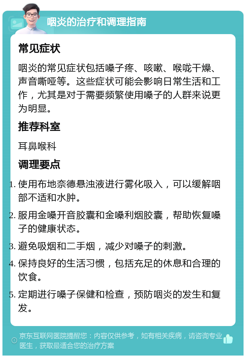 咽炎的治疗和调理指南 常见症状 咽炎的常见症状包括嗓子疼、咳嗽、喉咙干燥、声音嘶哑等。这些症状可能会影响日常生活和工作，尤其是对于需要频繁使用嗓子的人群来说更为明显。 推荐科室 耳鼻喉科 调理要点 使用布地奈德悬浊液进行雾化吸入，可以缓解咽部不适和水肿。 服用金嗓开音胶囊和金嗓利烟胶囊，帮助恢复嗓子的健康状态。 避免吸烟和二手烟，减少对嗓子的刺激。 保持良好的生活习惯，包括充足的休息和合理的饮食。 定期进行嗓子保健和检查，预防咽炎的发生和复发。