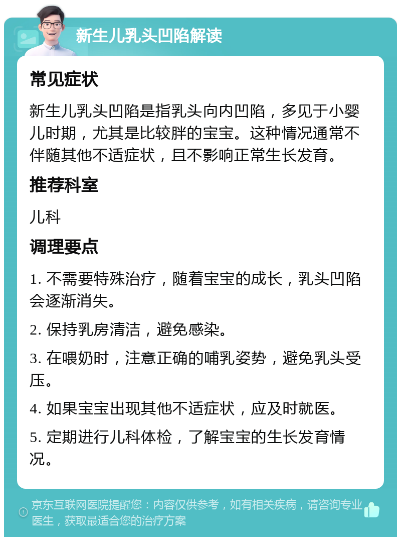 新生儿乳头凹陷解读 常见症状 新生儿乳头凹陷是指乳头向内凹陷，多见于小婴儿时期，尤其是比较胖的宝宝。这种情况通常不伴随其他不适症状，且不影响正常生长发育。 推荐科室 儿科 调理要点 1. 不需要特殊治疗，随着宝宝的成长，乳头凹陷会逐渐消失。 2. 保持乳房清洁，避免感染。 3. 在喂奶时，注意正确的哺乳姿势，避免乳头受压。 4. 如果宝宝出现其他不适症状，应及时就医。 5. 定期进行儿科体检，了解宝宝的生长发育情况。