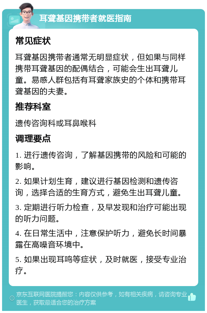 耳聋基因携带者就医指南 常见症状 耳聋基因携带者通常无明显症状，但如果与同样携带耳聋基因的配偶结合，可能会生出耳聋儿童。易感人群包括有耳聋家族史的个体和携带耳聋基因的夫妻。 推荐科室 遗传咨询科或耳鼻喉科 调理要点 1. 进行遗传咨询，了解基因携带的风险和可能的影响。 2. 如果计划生育，建议进行基因检测和遗传咨询，选择合适的生育方式，避免生出耳聋儿童。 3. 定期进行听力检查，及早发现和治疗可能出现的听力问题。 4. 在日常生活中，注意保护听力，避免长时间暴露在高噪音环境中。 5. 如果出现耳鸣等症状，及时就医，接受专业治疗。