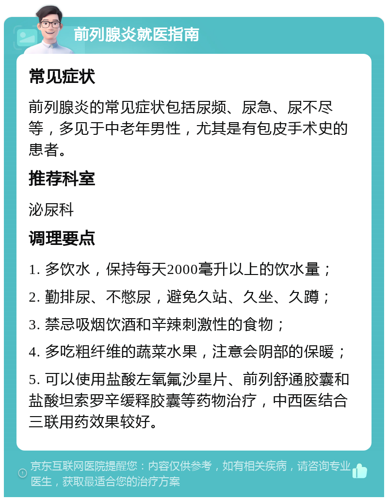 前列腺炎就医指南 常见症状 前列腺炎的常见症状包括尿频、尿急、尿不尽等，多见于中老年男性，尤其是有包皮手术史的患者。 推荐科室 泌尿科 调理要点 1. 多饮水，保持每天2000毫升以上的饮水量； 2. 勤排尿、不憋尿，避免久站、久坐、久蹲； 3. 禁忌吸烟饮酒和辛辣刺激性的食物； 4. 多吃粗纤维的蔬菜水果，注意会阴部的保暖； 5. 可以使用盐酸左氧氟沙星片、前列舒通胶囊和盐酸坦索罗辛缓释胶囊等药物治疗，中西医结合三联用药效果较好。