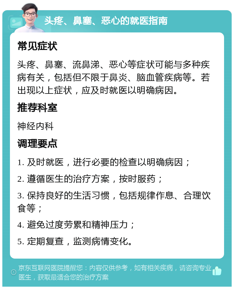 头疼、鼻塞、恶心的就医指南 常见症状 头疼、鼻塞、流鼻涕、恶心等症状可能与多种疾病有关，包括但不限于鼻炎、脑血管疾病等。若出现以上症状，应及时就医以明确病因。 推荐科室 神经内科 调理要点 1. 及时就医，进行必要的检查以明确病因； 2. 遵循医生的治疗方案，按时服药； 3. 保持良好的生活习惯，包括规律作息、合理饮食等； 4. 避免过度劳累和精神压力； 5. 定期复查，监测病情变化。