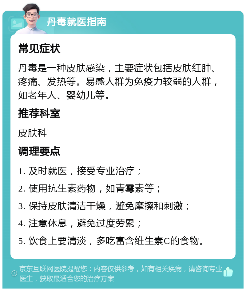 丹毒就医指南 常见症状 丹毒是一种皮肤感染，主要症状包括皮肤红肿、疼痛、发热等。易感人群为免疫力较弱的人群，如老年人、婴幼儿等。 推荐科室 皮肤科 调理要点 1. 及时就医，接受专业治疗； 2. 使用抗生素药物，如青霉素等； 3. 保持皮肤清洁干燥，避免摩擦和刺激； 4. 注意休息，避免过度劳累； 5. 饮食上要清淡，多吃富含维生素C的食物。