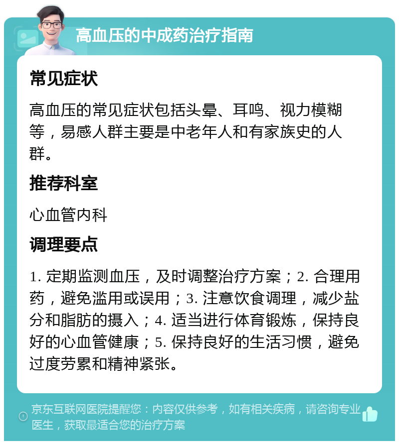 高血压的中成药治疗指南 常见症状 高血压的常见症状包括头晕、耳鸣、视力模糊等，易感人群主要是中老年人和有家族史的人群。 推荐科室 心血管内科 调理要点 1. 定期监测血压，及时调整治疗方案；2. 合理用药，避免滥用或误用；3. 注意饮食调理，减少盐分和脂肪的摄入；4. 适当进行体育锻炼，保持良好的心血管健康；5. 保持良好的生活习惯，避免过度劳累和精神紧张。