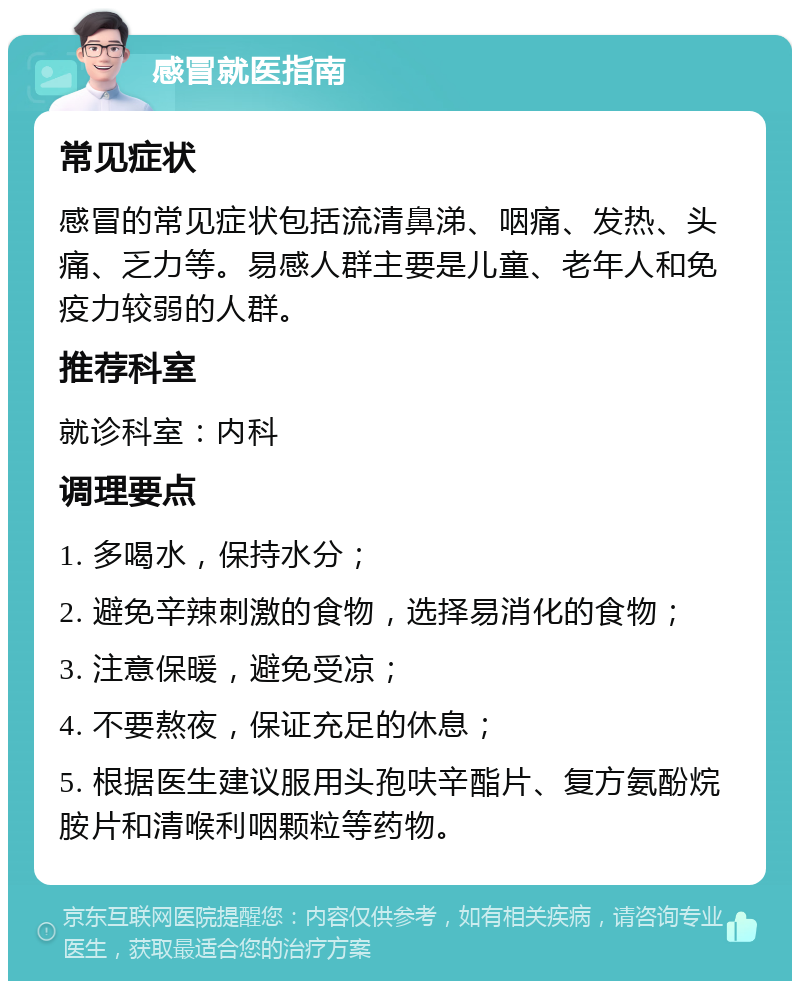 感冒就医指南 常见症状 感冒的常见症状包括流清鼻涕、咽痛、发热、头痛、乏力等。易感人群主要是儿童、老年人和免疫力较弱的人群。 推荐科室 就诊科室：内科 调理要点 1. 多喝水，保持水分； 2. 避免辛辣刺激的食物，选择易消化的食物； 3. 注意保暖，避免受凉； 4. 不要熬夜，保证充足的休息； 5. 根据医生建议服用头孢呋辛酯片、复方氨酚烷胺片和清喉利咽颗粒等药物。