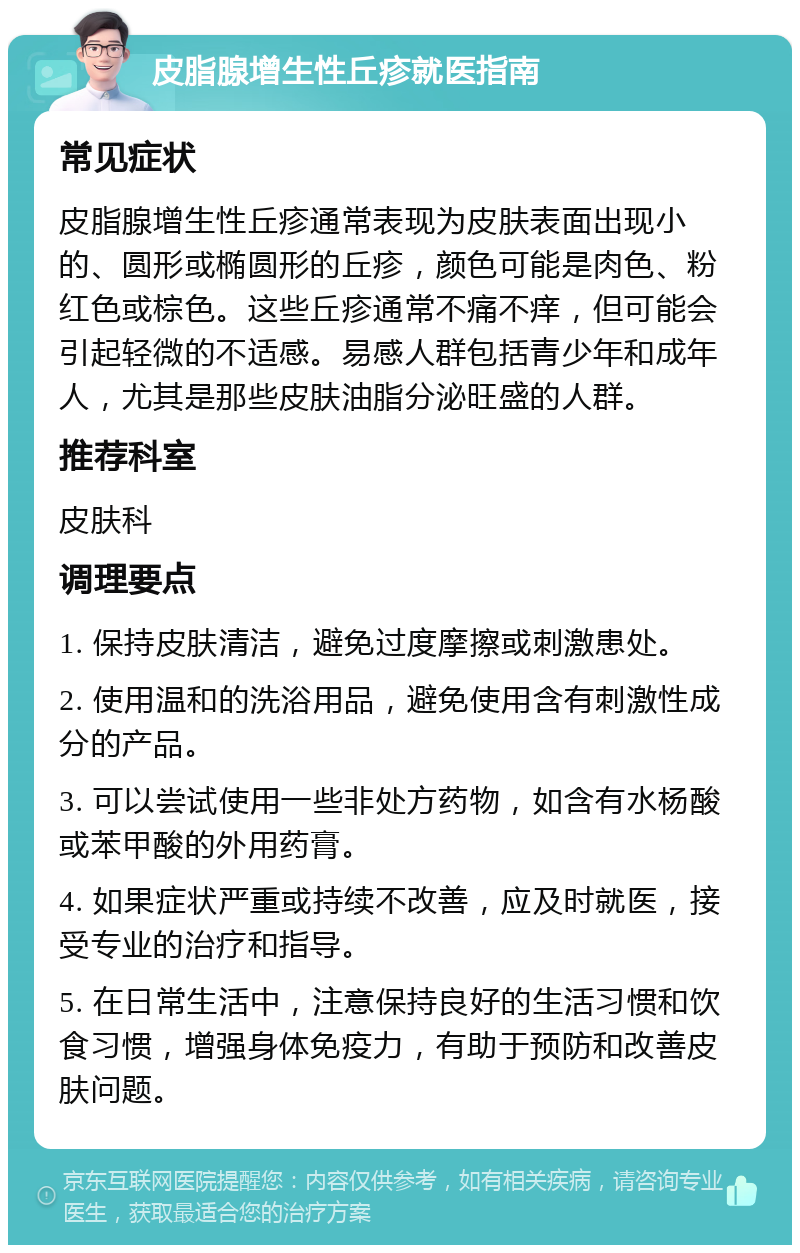 皮脂腺增生性丘疹就医指南 常见症状 皮脂腺增生性丘疹通常表现为皮肤表面出现小的、圆形或椭圆形的丘疹，颜色可能是肉色、粉红色或棕色。这些丘疹通常不痛不痒，但可能会引起轻微的不适感。易感人群包括青少年和成年人，尤其是那些皮肤油脂分泌旺盛的人群。 推荐科室 皮肤科 调理要点 1. 保持皮肤清洁，避免过度摩擦或刺激患处。 2. 使用温和的洗浴用品，避免使用含有刺激性成分的产品。 3. 可以尝试使用一些非处方药物，如含有水杨酸或苯甲酸的外用药膏。 4. 如果症状严重或持续不改善，应及时就医，接受专业的治疗和指导。 5. 在日常生活中，注意保持良好的生活习惯和饮食习惯，增强身体免疫力，有助于预防和改善皮肤问题。