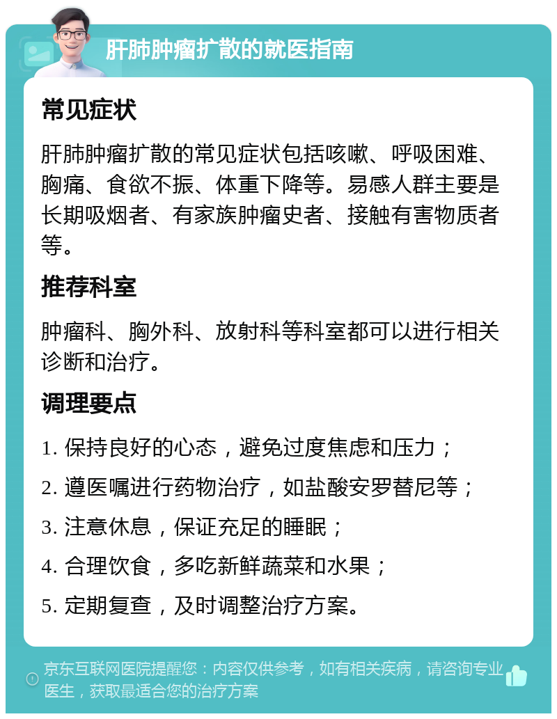 肝肺肿瘤扩散的就医指南 常见症状 肝肺肿瘤扩散的常见症状包括咳嗽、呼吸困难、胸痛、食欲不振、体重下降等。易感人群主要是长期吸烟者、有家族肿瘤史者、接触有害物质者等。 推荐科室 肿瘤科、胸外科、放射科等科室都可以进行相关诊断和治疗。 调理要点 1. 保持良好的心态，避免过度焦虑和压力； 2. 遵医嘱进行药物治疗，如盐酸安罗替尼等； 3. 注意休息，保证充足的睡眠； 4. 合理饮食，多吃新鲜蔬菜和水果； 5. 定期复查，及时调整治疗方案。