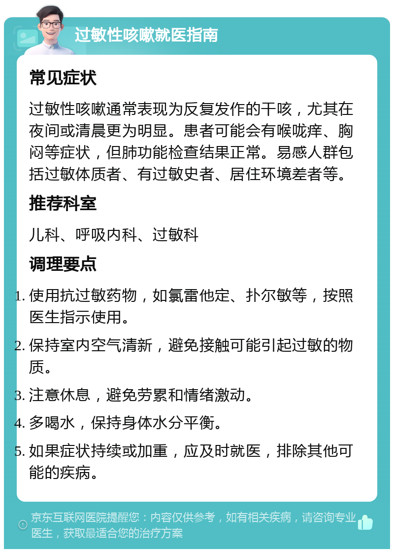 过敏性咳嗽就医指南 常见症状 过敏性咳嗽通常表现为反复发作的干咳，尤其在夜间或清晨更为明显。患者可能会有喉咙痒、胸闷等症状，但肺功能检查结果正常。易感人群包括过敏体质者、有过敏史者、居住环境差者等。 推荐科室 儿科、呼吸内科、过敏科 调理要点 使用抗过敏药物，如氯雷他定、扑尔敏等，按照医生指示使用。 保持室内空气清新，避免接触可能引起过敏的物质。 注意休息，避免劳累和情绪激动。 多喝水，保持身体水分平衡。 如果症状持续或加重，应及时就医，排除其他可能的疾病。