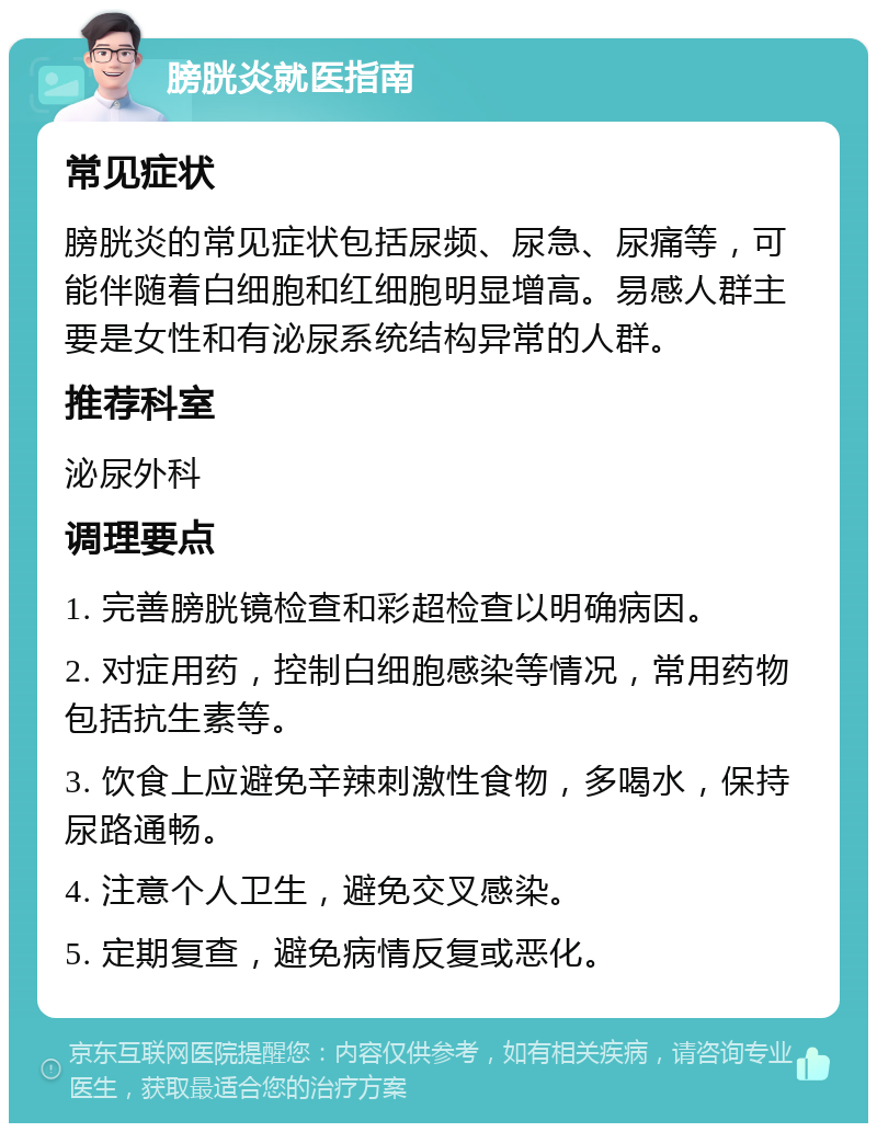 膀胱炎就医指南 常见症状 膀胱炎的常见症状包括尿频、尿急、尿痛等，可能伴随着白细胞和红细胞明显增高。易感人群主要是女性和有泌尿系统结构异常的人群。 推荐科室 泌尿外科 调理要点 1. 完善膀胱镜检查和彩超检查以明确病因。 2. 对症用药，控制白细胞感染等情况，常用药物包括抗生素等。 3. 饮食上应避免辛辣刺激性食物，多喝水，保持尿路通畅。 4. 注意个人卫生，避免交叉感染。 5. 定期复查，避免病情反复或恶化。