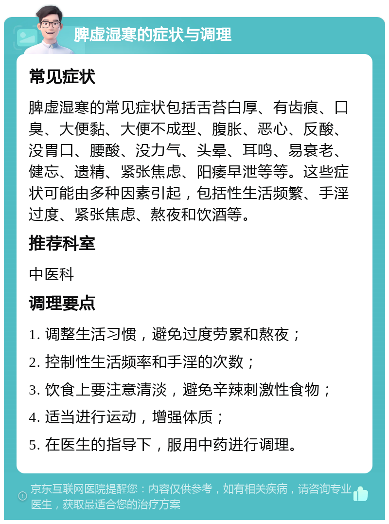 脾虚湿寒的症状与调理 常见症状 脾虚湿寒的常见症状包括舌苔白厚、有齿痕、口臭、大便黏、大便不成型、腹胀、恶心、反酸、没胃口、腰酸、没力气、头晕、耳鸣、易衰老、健忘、遗精、紧张焦虑、阳痿早泄等等。这些症状可能由多种因素引起，包括性生活频繁、手淫过度、紧张焦虑、熬夜和饮酒等。 推荐科室 中医科 调理要点 1. 调整生活习惯，避免过度劳累和熬夜； 2. 控制性生活频率和手淫的次数； 3. 饮食上要注意清淡，避免辛辣刺激性食物； 4. 适当进行运动，增强体质； 5. 在医生的指导下，服用中药进行调理。