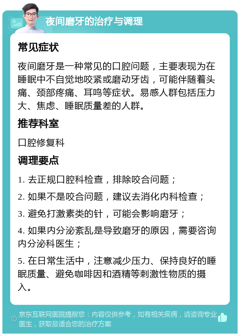 夜间磨牙的治疗与调理 常见症状 夜间磨牙是一种常见的口腔问题，主要表现为在睡眠中不自觉地咬紧或磨动牙齿，可能伴随着头痛、颈部疼痛、耳鸣等症状。易感人群包括压力大、焦虑、睡眠质量差的人群。 推荐科室 口腔修复科 调理要点 1. 去正规口腔科检查，排除咬合问题； 2. 如果不是咬合问题，建议去消化内科检查； 3. 避免打激素类的针，可能会影响磨牙； 4. 如果内分泌紊乱是导致磨牙的原因，需要咨询内分泌科医生； 5. 在日常生活中，注意减少压力、保持良好的睡眠质量、避免咖啡因和酒精等刺激性物质的摄入。