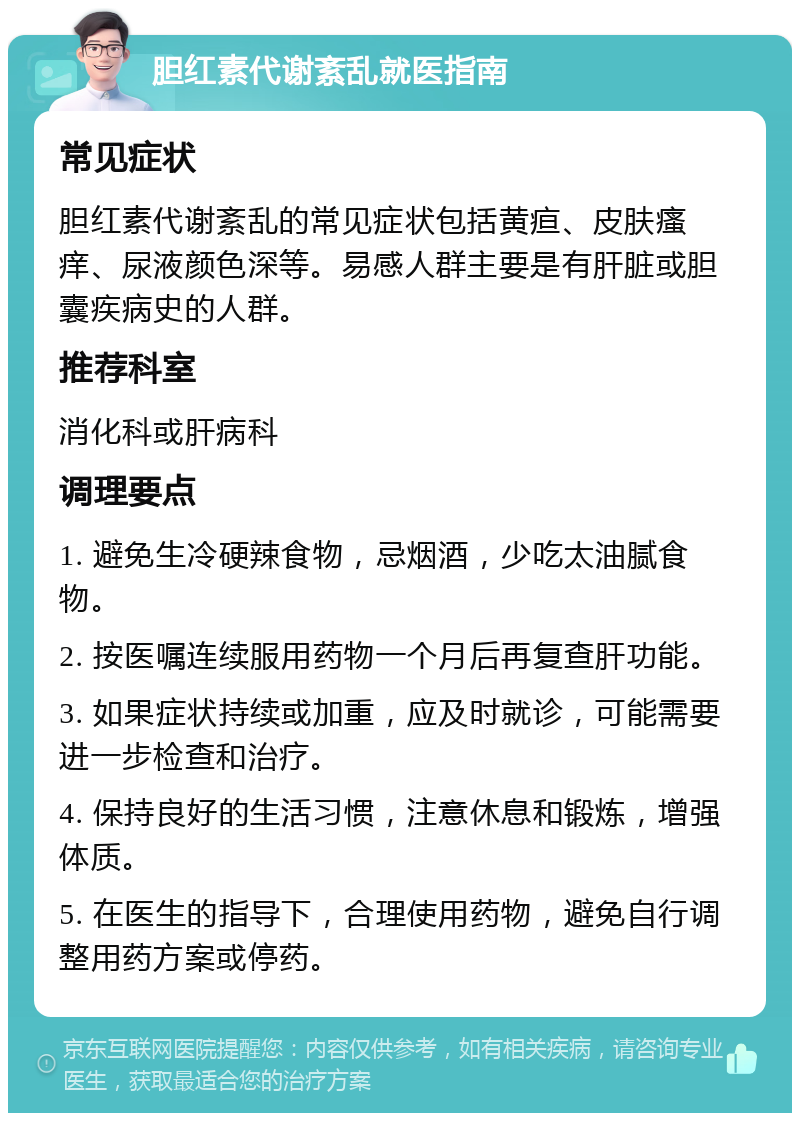 胆红素代谢紊乱就医指南 常见症状 胆红素代谢紊乱的常见症状包括黄疸、皮肤瘙痒、尿液颜色深等。易感人群主要是有肝脏或胆囊疾病史的人群。 推荐科室 消化科或肝病科 调理要点 1. 避免生冷硬辣食物，忌烟酒，少吃太油腻食物。 2. 按医嘱连续服用药物一个月后再复查肝功能。 3. 如果症状持续或加重，应及时就诊，可能需要进一步检查和治疗。 4. 保持良好的生活习惯，注意休息和锻炼，增强体质。 5. 在医生的指导下，合理使用药物，避免自行调整用药方案或停药。