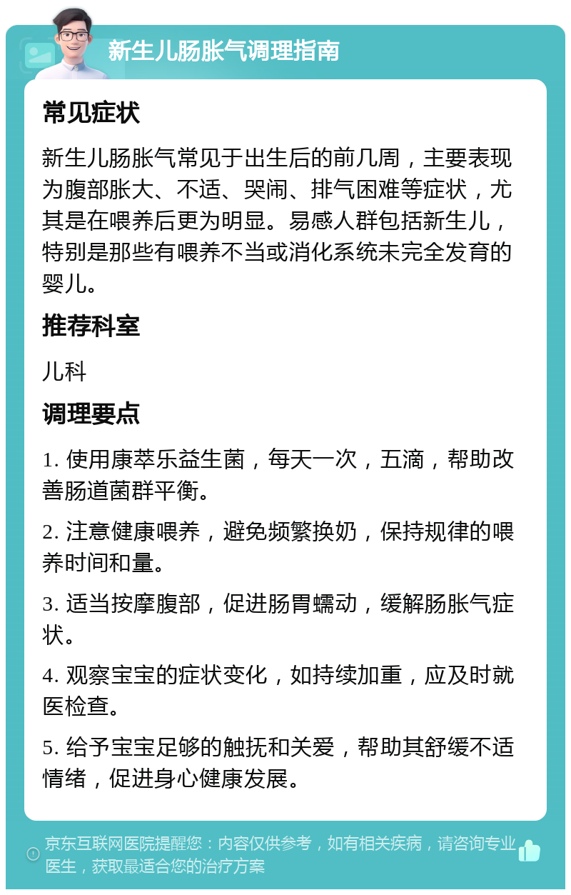 新生儿肠胀气调理指南 常见症状 新生儿肠胀气常见于出生后的前几周，主要表现为腹部胀大、不适、哭闹、排气困难等症状，尤其是在喂养后更为明显。易感人群包括新生儿，特别是那些有喂养不当或消化系统未完全发育的婴儿。 推荐科室 儿科 调理要点 1. 使用康萃乐益生菌，每天一次，五滴，帮助改善肠道菌群平衡。 2. 注意健康喂养，避免频繁换奶，保持规律的喂养时间和量。 3. 适当按摩腹部，促进肠胃蠕动，缓解肠胀气症状。 4. 观察宝宝的症状变化，如持续加重，应及时就医检查。 5. 给予宝宝足够的触抚和关爱，帮助其舒缓不适情绪，促进身心健康发展。