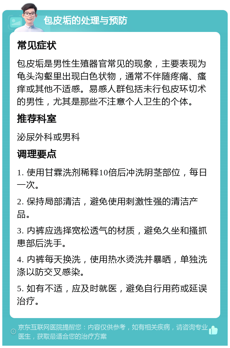 包皮垢的处理与预防 常见症状 包皮垢是男性生殖器官常见的现象，主要表现为龟头沟壑里出现白色状物，通常不伴随疼痛、瘙痒或其他不适感。易感人群包括未行包皮环切术的男性，尤其是那些不注意个人卫生的个体。 推荐科室 泌尿外科或男科 调理要点 1. 使用甘霖洗剂稀释10倍后冲洗阴茎部位，每日一次。 2. 保持局部清洁，避免使用刺激性强的清洁产品。 3. 内裤应选择宽松透气的材质，避免久坐和搔抓患部后洗手。 4. 内裤每天换洗，使用热水烫洗并暴晒，单独洗涤以防交叉感染。 5. 如有不适，应及时就医，避免自行用药或延误治疗。