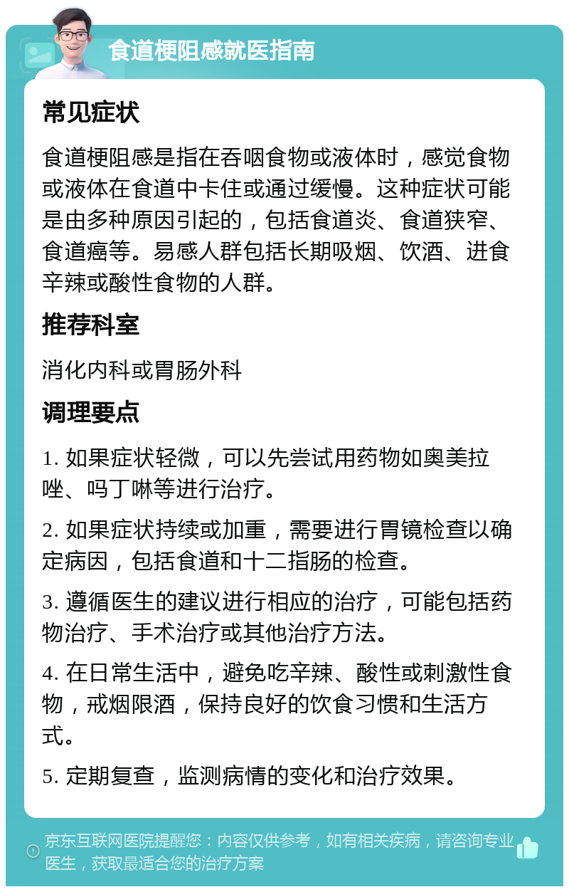 食道梗阻感就医指南 常见症状 食道梗阻感是指在吞咽食物或液体时，感觉食物或液体在食道中卡住或通过缓慢。这种症状可能是由多种原因引起的，包括食道炎、食道狭窄、食道癌等。易感人群包括长期吸烟、饮酒、进食辛辣或酸性食物的人群。 推荐科室 消化内科或胃肠外科 调理要点 1. 如果症状轻微，可以先尝试用药物如奥美拉唑、吗丁啉等进行治疗。 2. 如果症状持续或加重，需要进行胃镜检查以确定病因，包括食道和十二指肠的检查。 3. 遵循医生的建议进行相应的治疗，可能包括药物治疗、手术治疗或其他治疗方法。 4. 在日常生活中，避免吃辛辣、酸性或刺激性食物，戒烟限酒，保持良好的饮食习惯和生活方式。 5. 定期复查，监测病情的变化和治疗效果。