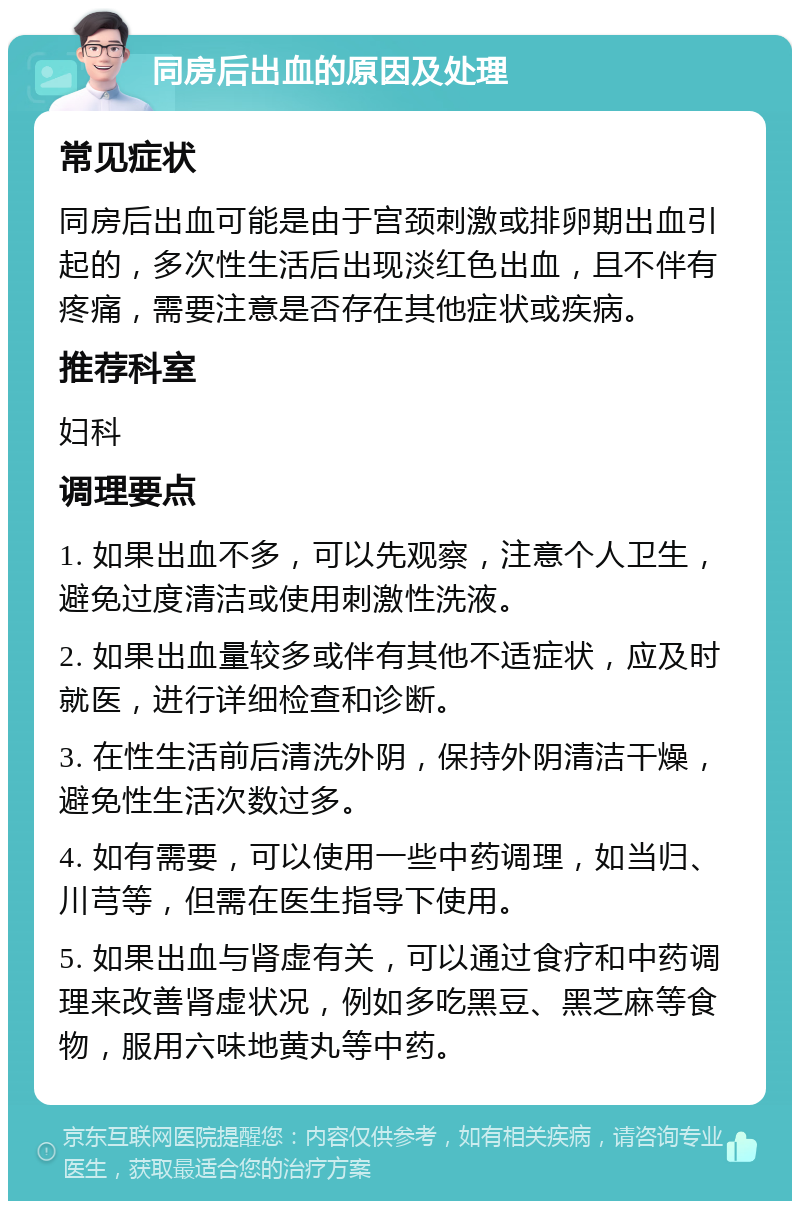 同房后出血的原因及处理 常见症状 同房后出血可能是由于宫颈刺激或排卵期出血引起的，多次性生活后出现淡红色出血，且不伴有疼痛，需要注意是否存在其他症状或疾病。 推荐科室 妇科 调理要点 1. 如果出血不多，可以先观察，注意个人卫生，避免过度清洁或使用刺激性洗液。 2. 如果出血量较多或伴有其他不适症状，应及时就医，进行详细检查和诊断。 3. 在性生活前后清洗外阴，保持外阴清洁干燥，避免性生活次数过多。 4. 如有需要，可以使用一些中药调理，如当归、川芎等，但需在医生指导下使用。 5. 如果出血与肾虚有关，可以通过食疗和中药调理来改善肾虚状况，例如多吃黑豆、黑芝麻等食物，服用六味地黄丸等中药。