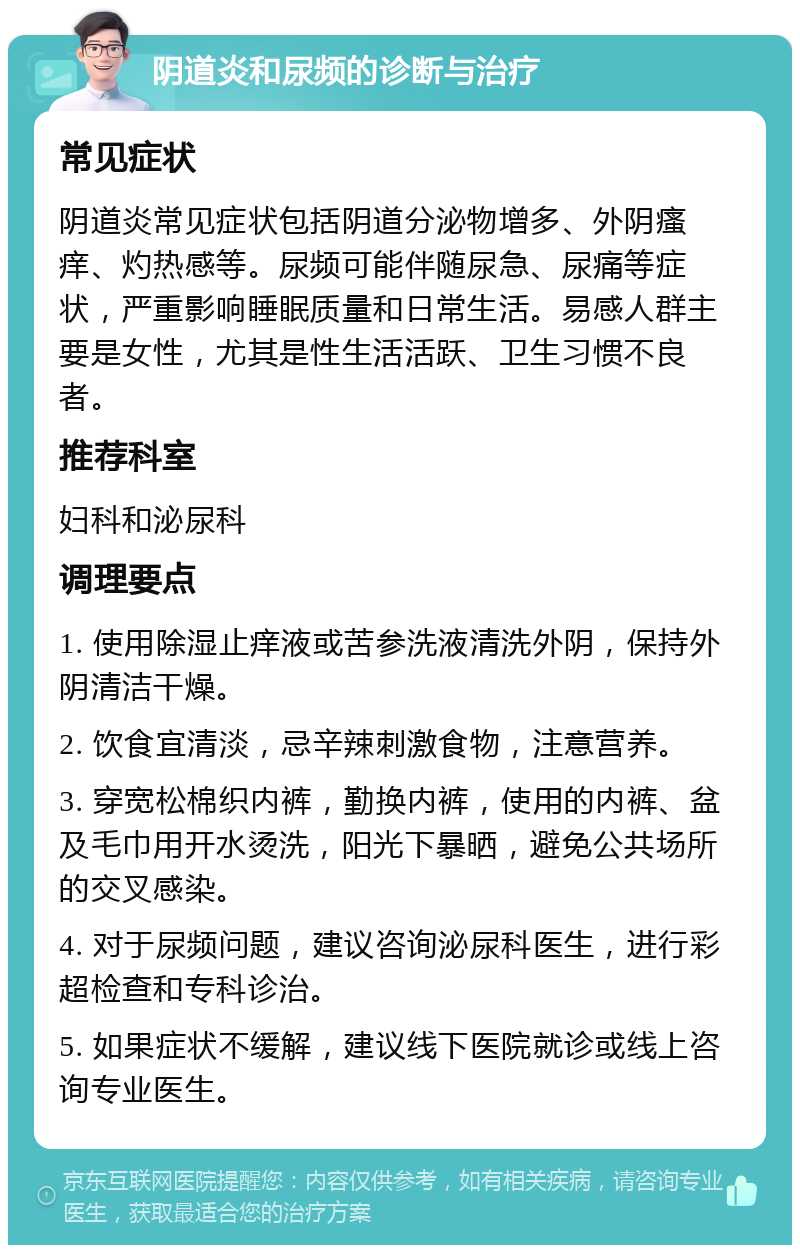 阴道炎和尿频的诊断与治疗 常见症状 阴道炎常见症状包括阴道分泌物增多、外阴瘙痒、灼热感等。尿频可能伴随尿急、尿痛等症状，严重影响睡眠质量和日常生活。易感人群主要是女性，尤其是性生活活跃、卫生习惯不良者。 推荐科室 妇科和泌尿科 调理要点 1. 使用除湿止痒液或苦参洗液清洗外阴，保持外阴清洁干燥。 2. 饮食宜清淡，忌辛辣刺激食物，注意营养。 3. 穿宽松棉织内裤，勤换内裤，使用的内裤、盆及毛巾用开水烫洗，阳光下暴晒，避免公共场所的交叉感染。 4. 对于尿频问题，建议咨询泌尿科医生，进行彩超检查和专科诊治。 5. 如果症状不缓解，建议线下医院就诊或线上咨询专业医生。