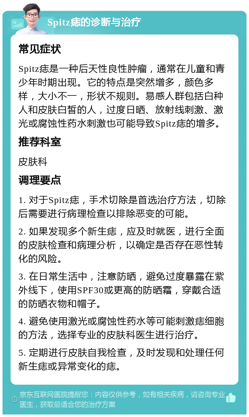 Spitz痣的诊断与治疗 常见症状 Spitz痣是一种后天性良性肿瘤，通常在儿童和青少年时期出现。它的特点是突然增多，颜色多样，大小不一，形状不规则。易感人群包括白种人和皮肤白皙的人，过度日晒、放射线刺激、激光或腐蚀性药水刺激也可能导致Spitz痣的增多。 推荐科室 皮肤科 调理要点 1. 对于Spitz痣，手术切除是首选治疗方法，切除后需要进行病理检查以排除恶变的可能。 2. 如果发现多个新生痣，应及时就医，进行全面的皮肤检查和病理分析，以确定是否存在恶性转化的风险。 3. 在日常生活中，注意防晒，避免过度暴露在紫外线下，使用SPF30或更高的防晒霜，穿戴合适的防晒衣物和帽子。 4. 避免使用激光或腐蚀性药水等可能刺激痣细胞的方法，选择专业的皮肤科医生进行治疗。 5. 定期进行皮肤自我检查，及时发现和处理任何新生痣或异常变化的痣。