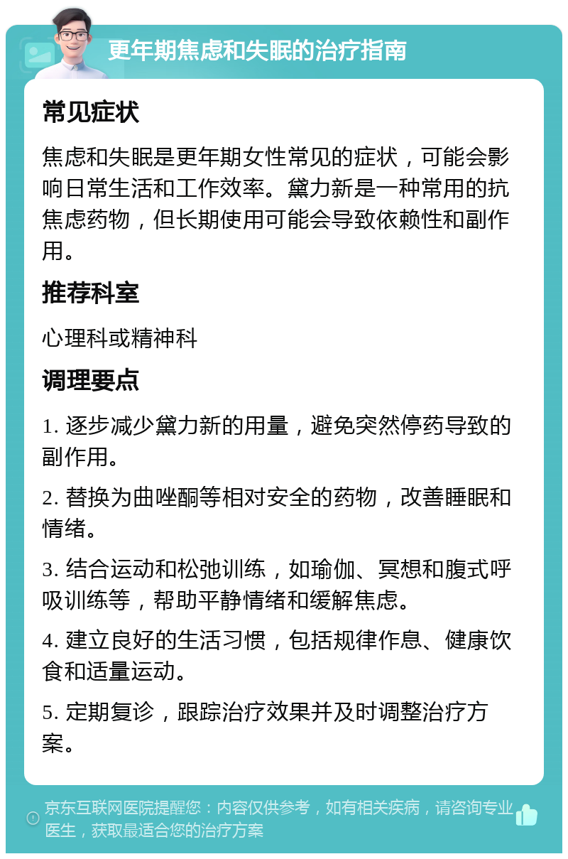 更年期焦虑和失眠的治疗指南 常见症状 焦虑和失眠是更年期女性常见的症状，可能会影响日常生活和工作效率。黛力新是一种常用的抗焦虑药物，但长期使用可能会导致依赖性和副作用。 推荐科室 心理科或精神科 调理要点 1. 逐步减少黛力新的用量，避免突然停药导致的副作用。 2. 替换为曲唑酮等相对安全的药物，改善睡眠和情绪。 3. 结合运动和松弛训练，如瑜伽、冥想和腹式呼吸训练等，帮助平静情绪和缓解焦虑。 4. 建立良好的生活习惯，包括规律作息、健康饮食和适量运动。 5. 定期复诊，跟踪治疗效果并及时调整治疗方案。