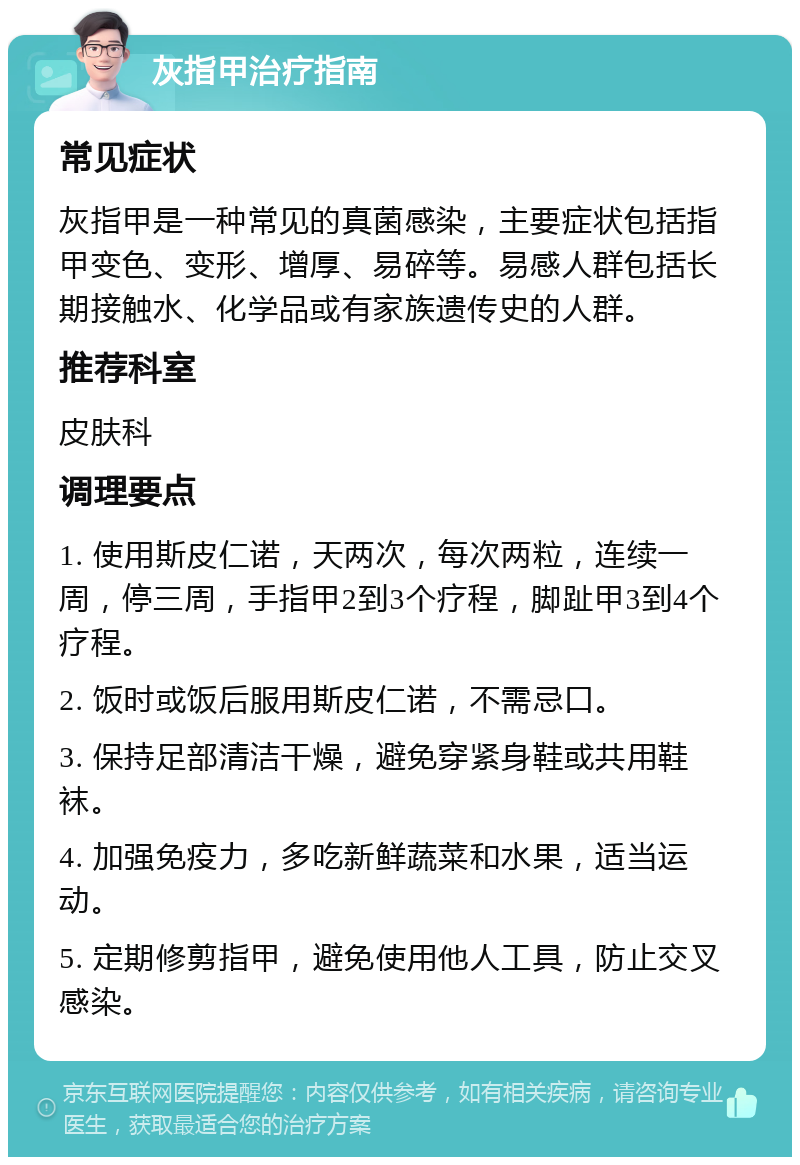 灰指甲治疗指南 常见症状 灰指甲是一种常见的真菌感染，主要症状包括指甲变色、变形、增厚、易碎等。易感人群包括长期接触水、化学品或有家族遗传史的人群。 推荐科室 皮肤科 调理要点 1. 使用斯皮仁诺，天两次，每次两粒，连续一周，停三周，手指甲2到3个疗程，脚趾甲3到4个疗程。 2. 饭时或饭后服用斯皮仁诺，不需忌口。 3. 保持足部清洁干燥，避免穿紧身鞋或共用鞋袜。 4. 加强免疫力，多吃新鲜蔬菜和水果，适当运动。 5. 定期修剪指甲，避免使用他人工具，防止交叉感染。