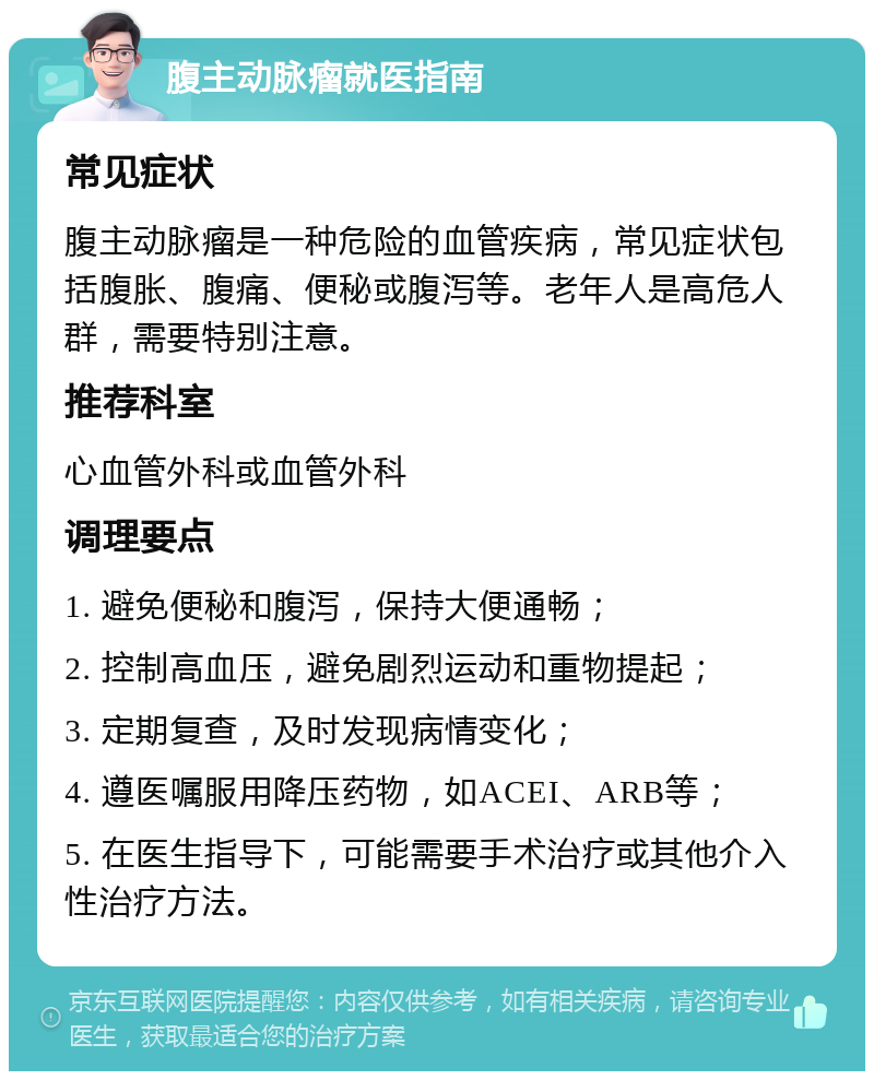 腹主动脉瘤就医指南 常见症状 腹主动脉瘤是一种危险的血管疾病，常见症状包括腹胀、腹痛、便秘或腹泻等。老年人是高危人群，需要特别注意。 推荐科室 心血管外科或血管外科 调理要点 1. 避免便秘和腹泻，保持大便通畅； 2. 控制高血压，避免剧烈运动和重物提起； 3. 定期复查，及时发现病情变化； 4. 遵医嘱服用降压药物，如ACEI、ARB等； 5. 在医生指导下，可能需要手术治疗或其他介入性治疗方法。