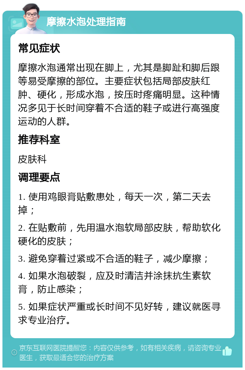 摩擦水泡处理指南 常见症状 摩擦水泡通常出现在脚上，尤其是脚趾和脚后跟等易受摩擦的部位。主要症状包括局部皮肤红肿、硬化，形成水泡，按压时疼痛明显。这种情况多见于长时间穿着不合适的鞋子或进行高强度运动的人群。 推荐科室 皮肤科 调理要点 1. 使用鸡眼膏贴敷患处，每天一次，第二天去掉； 2. 在贴敷前，先用温水泡软局部皮肤，帮助软化硬化的皮肤； 3. 避免穿着过紧或不合适的鞋子，减少摩擦； 4. 如果水泡破裂，应及时清洁并涂抹抗生素软膏，防止感染； 5. 如果症状严重或长时间不见好转，建议就医寻求专业治疗。