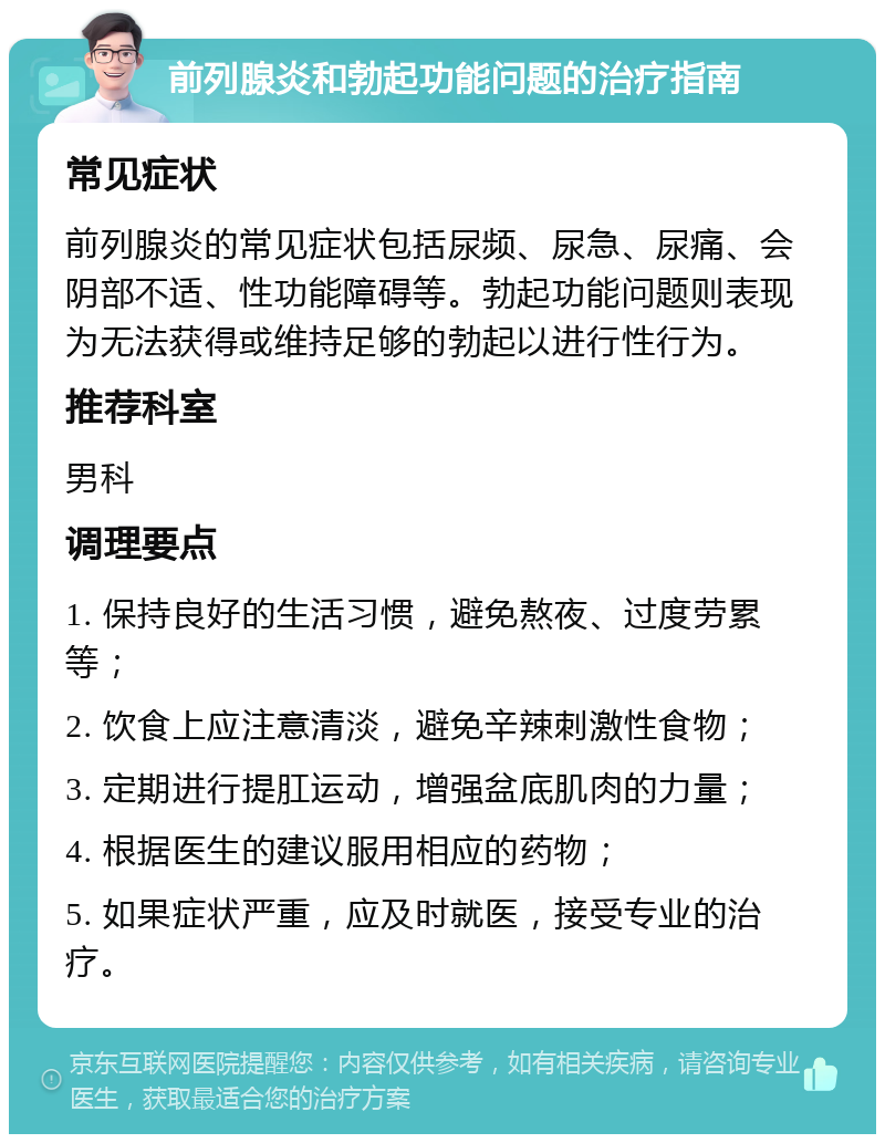 前列腺炎和勃起功能问题的治疗指南 常见症状 前列腺炎的常见症状包括尿频、尿急、尿痛、会阴部不适、性功能障碍等。勃起功能问题则表现为无法获得或维持足够的勃起以进行性行为。 推荐科室 男科 调理要点 1. 保持良好的生活习惯，避免熬夜、过度劳累等； 2. 饮食上应注意清淡，避免辛辣刺激性食物； 3. 定期进行提肛运动，增强盆底肌肉的力量； 4. 根据医生的建议服用相应的药物； 5. 如果症状严重，应及时就医，接受专业的治疗。