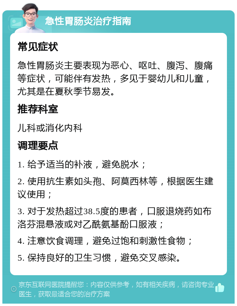 急性胃肠炎治疗指南 常见症状 急性胃肠炎主要表现为恶心、呕吐、腹泻、腹痛等症状，可能伴有发热，多见于婴幼儿和儿童，尤其是在夏秋季节易发。 推荐科室 儿科或消化内科 调理要点 1. 给予适当的补液，避免脱水； 2. 使用抗生素如头孢、阿莫西林等，根据医生建议使用； 3. 对于发热超过38.5度的患者，口服退烧药如布洛芬混悬液或对乙酰氨基酚口服液； 4. 注意饮食调理，避免过饱和刺激性食物； 5. 保持良好的卫生习惯，避免交叉感染。