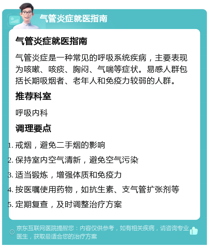 气管炎症就医指南 气管炎症就医指南 气管炎症是一种常见的呼吸系统疾病，主要表现为咳嗽、咳痰、胸闷、气喘等症状。易感人群包括长期吸烟者、老年人和免疫力较弱的人群。 推荐科室 呼吸内科 调理要点 戒烟，避免二手烟的影响 保持室内空气清新，避免空气污染 适当锻炼，增强体质和免疫力 按医嘱使用药物，如抗生素、支气管扩张剂等 定期复查，及时调整治疗方案