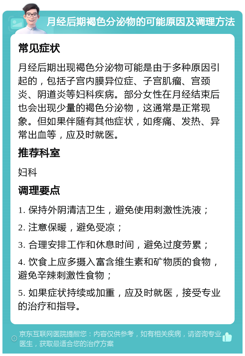 月经后期褐色分泌物的可能原因及调理方法 常见症状 月经后期出现褐色分泌物可能是由于多种原因引起的，包括子宫内膜异位症、子宫肌瘤、宫颈炎、阴道炎等妇科疾病。部分女性在月经结束后也会出现少量的褐色分泌物，这通常是正常现象。但如果伴随有其他症状，如疼痛、发热、异常出血等，应及时就医。 推荐科室 妇科 调理要点 1. 保持外阴清洁卫生，避免使用刺激性洗液； 2. 注意保暖，避免受凉； 3. 合理安排工作和休息时间，避免过度劳累； 4. 饮食上应多摄入富含维生素和矿物质的食物，避免辛辣刺激性食物； 5. 如果症状持续或加重，应及时就医，接受专业的治疗和指导。