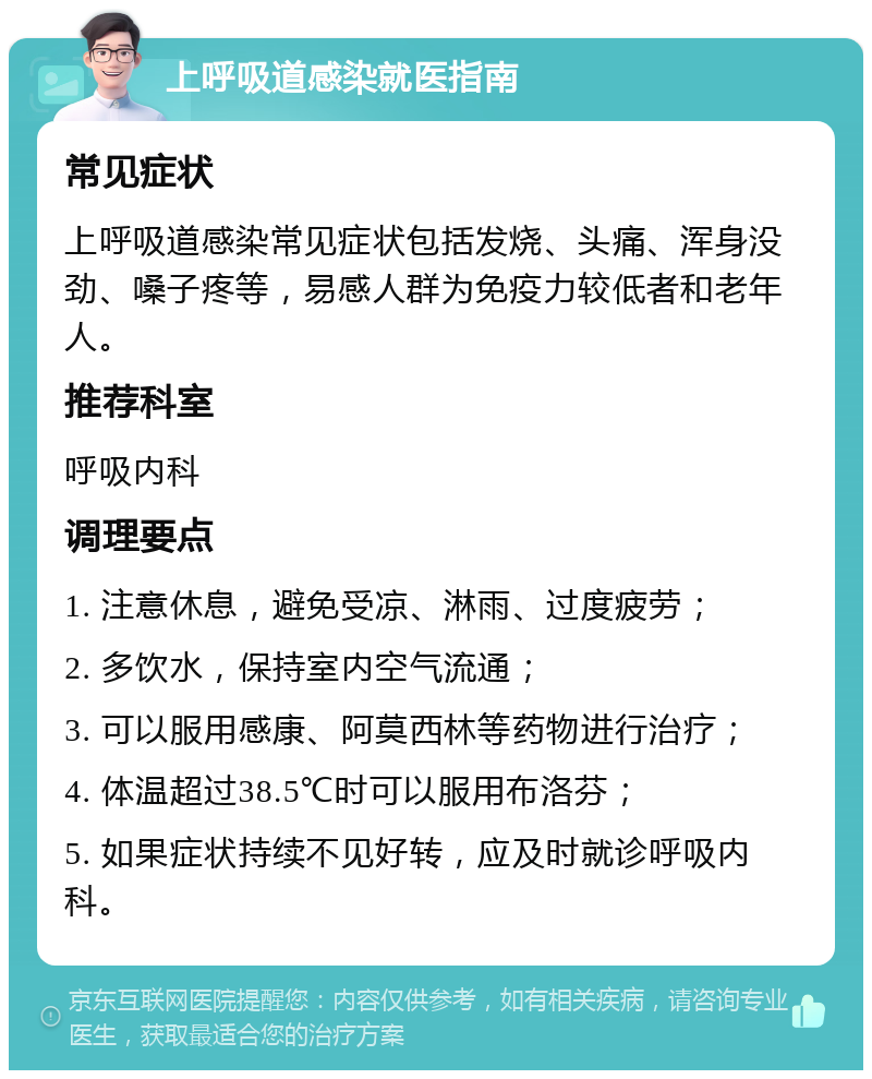 上呼吸道感染就医指南 常见症状 上呼吸道感染常见症状包括发烧、头痛、浑身没劲、嗓子疼等，易感人群为免疫力较低者和老年人。 推荐科室 呼吸内科 调理要点 1. 注意休息，避免受凉、淋雨、过度疲劳； 2. 多饮水，保持室内空气流通； 3. 可以服用感康、阿莫西林等药物进行治疗； 4. 体温超过38.5℃时可以服用布洛芬； 5. 如果症状持续不见好转，应及时就诊呼吸内科。