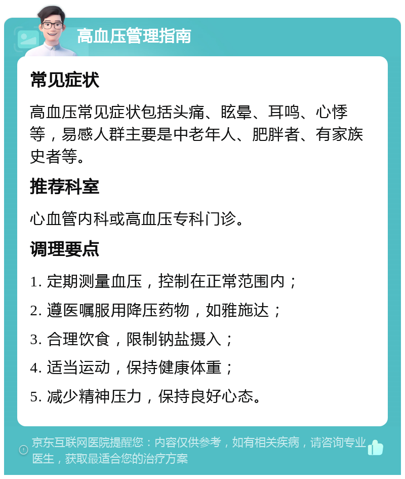 高血压管理指南 常见症状 高血压常见症状包括头痛、眩晕、耳鸣、心悸等，易感人群主要是中老年人、肥胖者、有家族史者等。 推荐科室 心血管内科或高血压专科门诊。 调理要点 1. 定期测量血压，控制在正常范围内； 2. 遵医嘱服用降压药物，如雅施达； 3. 合理饮食，限制钠盐摄入； 4. 适当运动，保持健康体重； 5. 减少精神压力，保持良好心态。