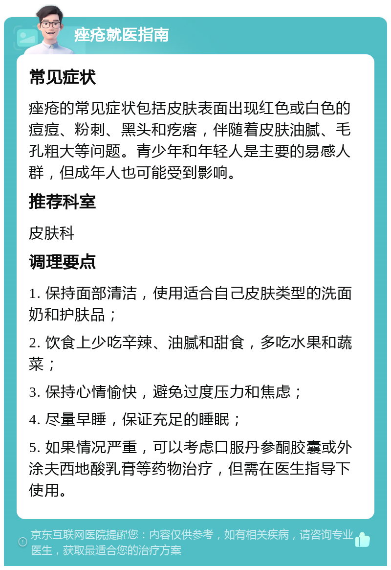 痤疮就医指南 常见症状 痤疮的常见症状包括皮肤表面出现红色或白色的痘痘、粉刺、黑头和疙瘩，伴随着皮肤油腻、毛孔粗大等问题。青少年和年轻人是主要的易感人群，但成年人也可能受到影响。 推荐科室 皮肤科 调理要点 1. 保持面部清洁，使用适合自己皮肤类型的洗面奶和护肤品； 2. 饮食上少吃辛辣、油腻和甜食，多吃水果和蔬菜； 3. 保持心情愉快，避免过度压力和焦虑； 4. 尽量早睡，保证充足的睡眠； 5. 如果情况严重，可以考虑口服丹参酮胶囊或外涂夫西地酸乳膏等药物治疗，但需在医生指导下使用。