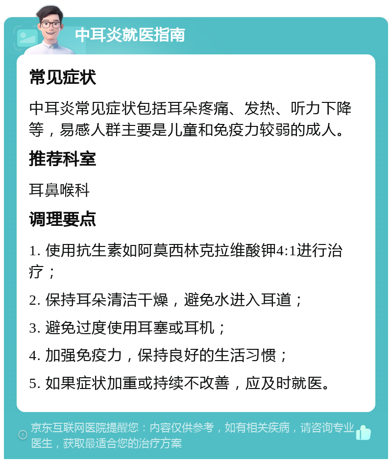 中耳炎就医指南 常见症状 中耳炎常见症状包括耳朵疼痛、发热、听力下降等，易感人群主要是儿童和免疫力较弱的成人。 推荐科室 耳鼻喉科 调理要点 1. 使用抗生素如阿莫西林克拉维酸钾4:1进行治疗； 2. 保持耳朵清洁干燥，避免水进入耳道； 3. 避免过度使用耳塞或耳机； 4. 加强免疫力，保持良好的生活习惯； 5. 如果症状加重或持续不改善，应及时就医。