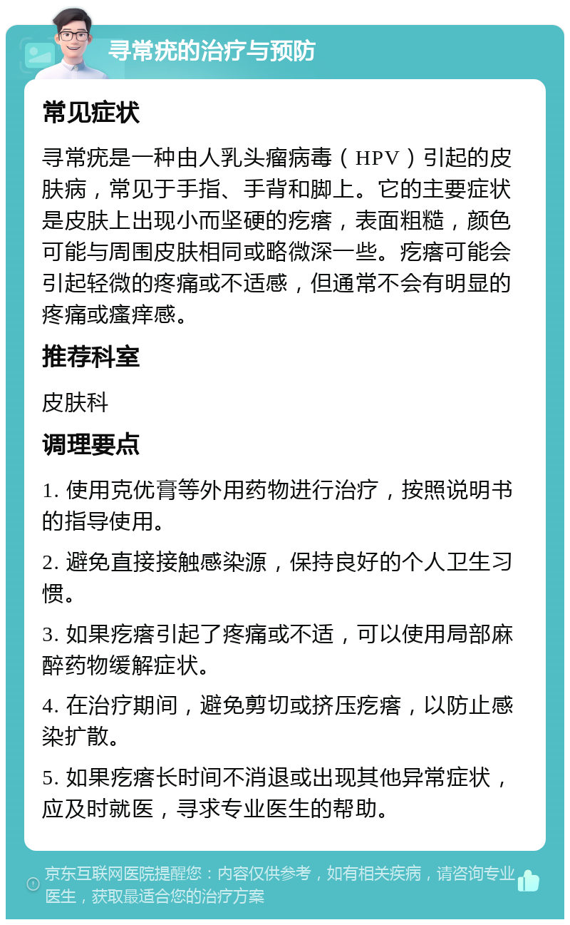 寻常疣的治疗与预防 常见症状 寻常疣是一种由人乳头瘤病毒（HPV）引起的皮肤病，常见于手指、手背和脚上。它的主要症状是皮肤上出现小而坚硬的疙瘩，表面粗糙，颜色可能与周围皮肤相同或略微深一些。疙瘩可能会引起轻微的疼痛或不适感，但通常不会有明显的疼痛或瘙痒感。 推荐科室 皮肤科 调理要点 1. 使用克优膏等外用药物进行治疗，按照说明书的指导使用。 2. 避免直接接触感染源，保持良好的个人卫生习惯。 3. 如果疙瘩引起了疼痛或不适，可以使用局部麻醉药物缓解症状。 4. 在治疗期间，避免剪切或挤压疙瘩，以防止感染扩散。 5. 如果疙瘩长时间不消退或出现其他异常症状，应及时就医，寻求专业医生的帮助。