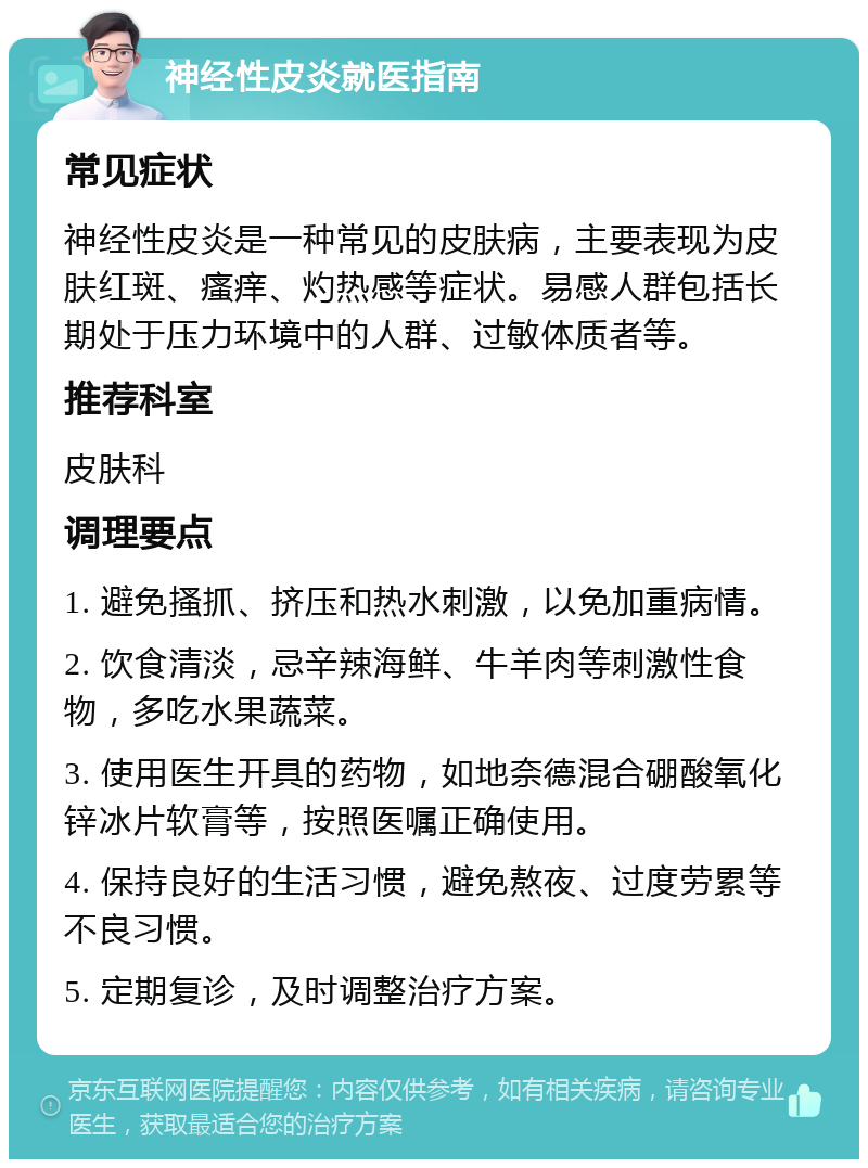 神经性皮炎就医指南 常见症状 神经性皮炎是一种常见的皮肤病，主要表现为皮肤红斑、瘙痒、灼热感等症状。易感人群包括长期处于压力环境中的人群、过敏体质者等。 推荐科室 皮肤科 调理要点 1. 避免搔抓、挤压和热水刺激，以免加重病情。 2. 饮食清淡，忌辛辣海鲜、牛羊肉等刺激性食物，多吃水果蔬菜。 3. 使用医生开具的药物，如地奈德混合硼酸氧化锌冰片软膏等，按照医嘱正确使用。 4. 保持良好的生活习惯，避免熬夜、过度劳累等不良习惯。 5. 定期复诊，及时调整治疗方案。