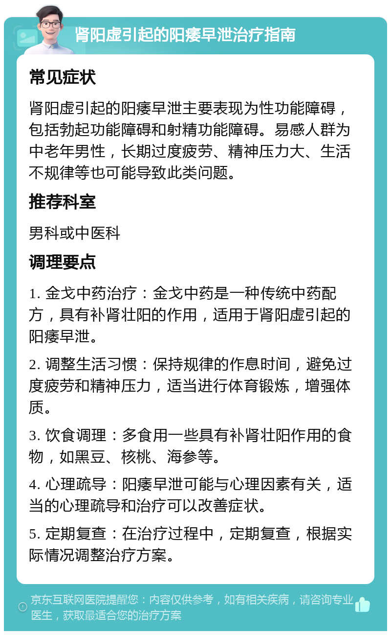 肾阳虚引起的阳痿早泄治疗指南 常见症状 肾阳虚引起的阳痿早泄主要表现为性功能障碍，包括勃起功能障碍和射精功能障碍。易感人群为中老年男性，长期过度疲劳、精神压力大、生活不规律等也可能导致此类问题。 推荐科室 男科或中医科 调理要点 1. 金戈中药治疗：金戈中药是一种传统中药配方，具有补肾壮阳的作用，适用于肾阳虚引起的阳痿早泄。 2. 调整生活习惯：保持规律的作息时间，避免过度疲劳和精神压力，适当进行体育锻炼，增强体质。 3. 饮食调理：多食用一些具有补肾壮阳作用的食物，如黑豆、核桃、海参等。 4. 心理疏导：阳痿早泄可能与心理因素有关，适当的心理疏导和治疗可以改善症状。 5. 定期复查：在治疗过程中，定期复查，根据实际情况调整治疗方案。