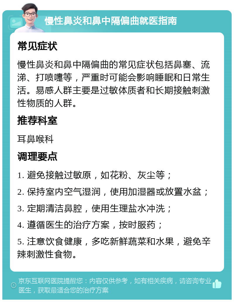 慢性鼻炎和鼻中隔偏曲就医指南 常见症状 慢性鼻炎和鼻中隔偏曲的常见症状包括鼻塞、流涕、打喷嚏等，严重时可能会影响睡眠和日常生活。易感人群主要是过敏体质者和长期接触刺激性物质的人群。 推荐科室 耳鼻喉科 调理要点 1. 避免接触过敏原，如花粉、灰尘等； 2. 保持室内空气湿润，使用加湿器或放置水盆； 3. 定期清洁鼻腔，使用生理盐水冲洗； 4. 遵循医生的治疗方案，按时服药； 5. 注意饮食健康，多吃新鲜蔬菜和水果，避免辛辣刺激性食物。