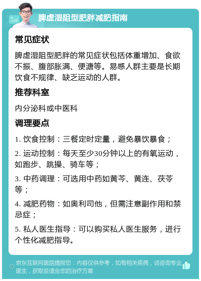 脾虚湿阻型肥胖减肥指南 常见症状 脾虚湿阻型肥胖的常见症状包括体重增加、食欲不振、腹部胀满、便溏等。易感人群主要是长期饮食不规律、缺乏运动的人群。 推荐科室 内分泌科或中医科 调理要点 1. 饮食控制：三餐定时定量，避免暴饮暴食； 2. 运动控制：每天至少30分钟以上的有氧运动，如跑步、跳操、骑车等； 3. 中药调理：可选用中药如黄芩、黄连、茯苓等； 4. 减肥药物：如奥利司他，但需注意副作用和禁忌症； 5. 私人医生指导：可以购买私人医生服务，进行个性化减肥指导。