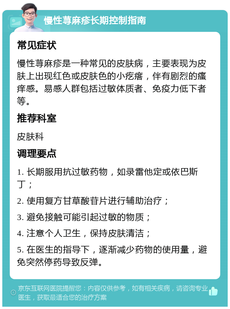 慢性荨麻疹长期控制指南 常见症状 慢性荨麻疹是一种常见的皮肤病，主要表现为皮肤上出现红色或皮肤色的小疙瘩，伴有剧烈的瘙痒感。易感人群包括过敏体质者、免疫力低下者等。 推荐科室 皮肤科 调理要点 1. 长期服用抗过敏药物，如录雷他定或依巴斯丁； 2. 使用复方甘草酸苷片进行辅助治疗； 3. 避免接触可能引起过敏的物质； 4. 注意个人卫生，保持皮肤清洁； 5. 在医生的指导下，逐渐减少药物的使用量，避免突然停药导致反弹。