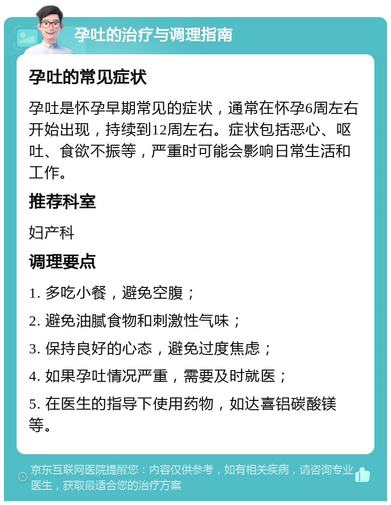 孕吐的治疗与调理指南 孕吐的常见症状 孕吐是怀孕早期常见的症状，通常在怀孕6周左右开始出现，持续到12周左右。症状包括恶心、呕吐、食欲不振等，严重时可能会影响日常生活和工作。 推荐科室 妇产科 调理要点 1. 多吃小餐，避免空腹； 2. 避免油腻食物和刺激性气味； 3. 保持良好的心态，避免过度焦虑； 4. 如果孕吐情况严重，需要及时就医； 5. 在医生的指导下使用药物，如达喜铝碳酸镁等。